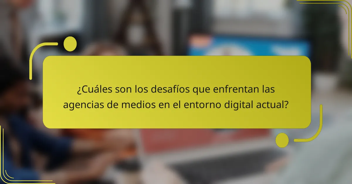 ¿Cuáles son los desafíos que enfrentan las agencias de medios en el entorno digital actual?