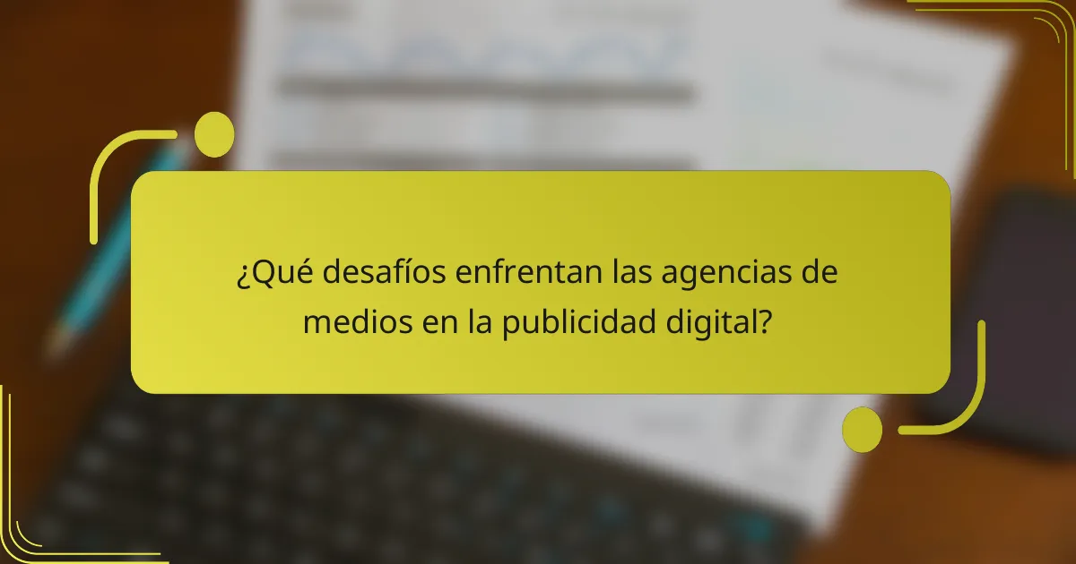 ¿Qué desafíos enfrentan las agencias de medios en la publicidad digital?