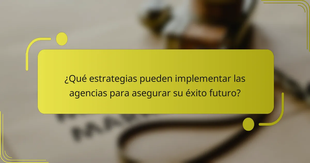 ¿Qué estrategias pueden implementar las agencias para asegurar su éxito futuro?